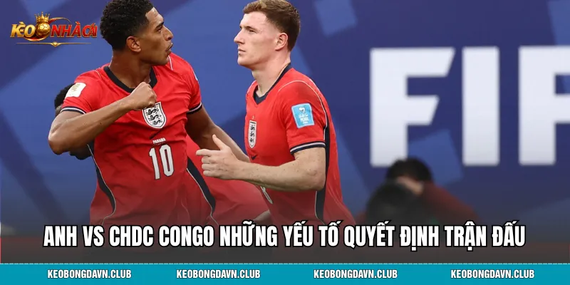 Anh vs CHDC Congo những yếu tố quyết định trận đấu