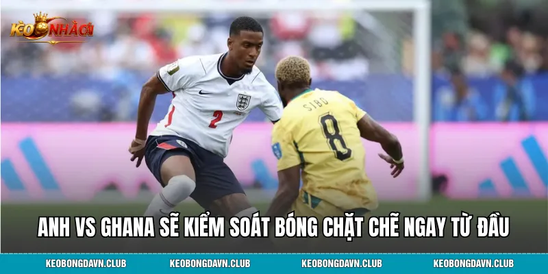 Anh vs Ghana khả năng sẽ kiểm soát bóng chặt chẽ ngay từ đầu