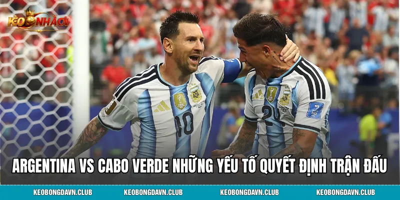 Argentina vs Cabo Verde những yếu tố quyết định trận đấu