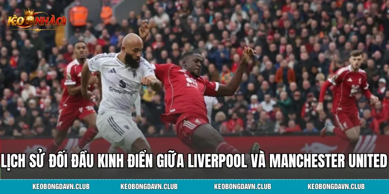 Lịch sử đối đầu kinh điển giữa Liverpool và Manchester United