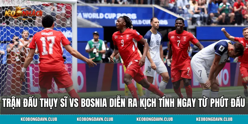 Trận đấu Thụy Sĩ vs Bosnia diễn ra kịch tính ngay từ phút đầu