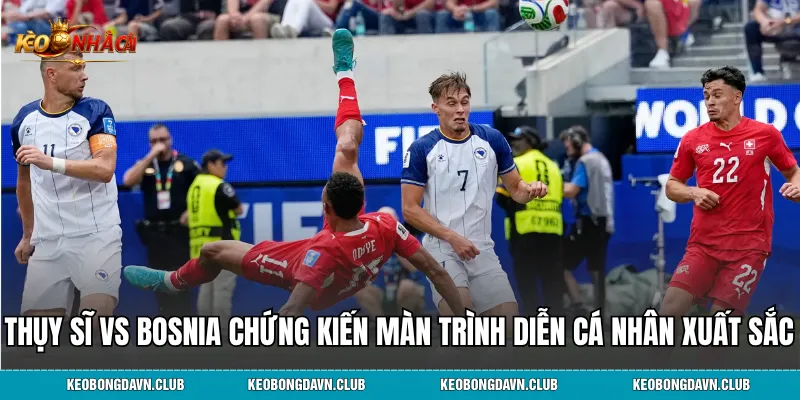 Trận đấu Thụy Sĩ vs Bosnia chứng kiến màn trình diễn cá nhân xuất sắc