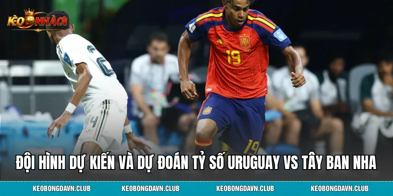 Đội hình dự kiến và dự đoán tỷ số Uruguay vs Tây Ban Nha